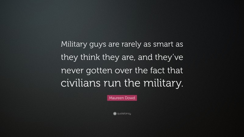Maureen Dowd Quote: “Military guys are rarely as smart as they think they are, and they’ve never gotten over the fact that civilians run the military.”