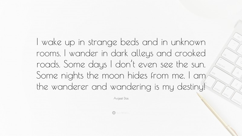 Avijeet Das Quote: “I wake up in strange beds and in unknown rooms. I wander in dark alleys and crooked roads. Some days I don’t even see the sun. Some nights the moon hides from me. I am the wanderer and wandering is my destiny!”