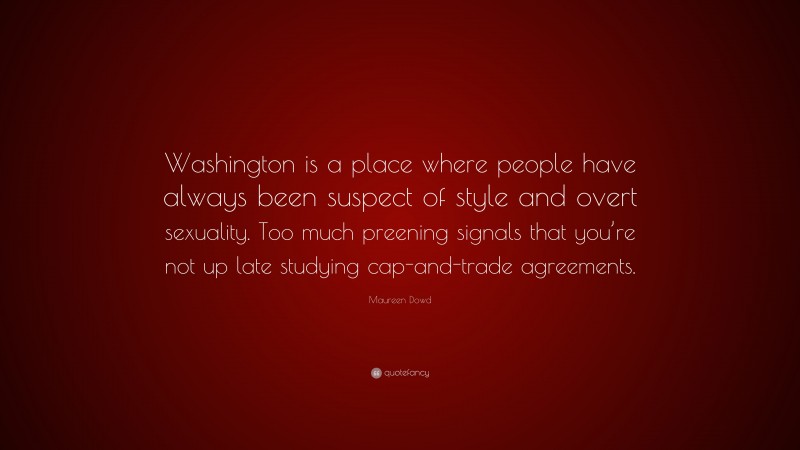 Maureen Dowd Quote: “Washington is a place where people have always been suspect of style and overt sexuality. Too much preening signals that you’re not up late studying cap-and-trade agreements.”