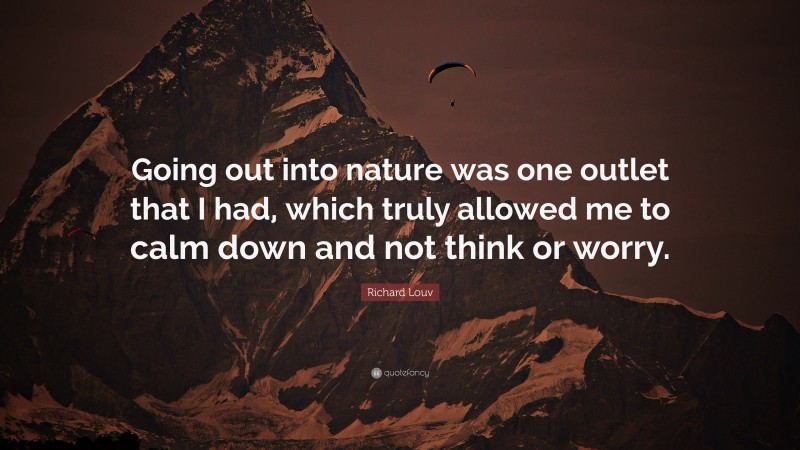Richard Louv Quote: “Going out into nature was one outlet that I had, which truly allowed me to calm down and not think or worry.”