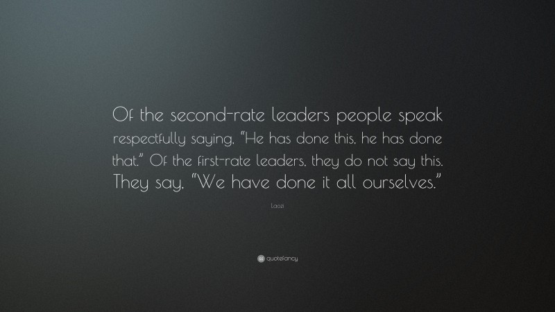 Laozi Quote: “Of the second-rate leaders people speak respectfully saying, “He has done this, he has done that.” Of the first-rate leaders, they do not say this. They say, “We have done it all ourselves.””