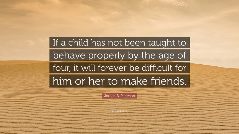 Jordan B. Peterson Quote: “If a child has not been taught to behave properly by the age of four, it will forever be difficult for him or her to make friends.”