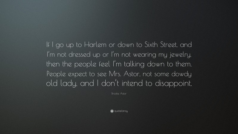 Brooke Astor Quote: “If I go up to Harlem or down to Sixth Street, and I’m not dressed up or I’m not wearing my jewelry, then the people feel I’m talking down to them. People expect to see Mrs. Astor, not some dowdy old lady, and I don’t intend to disappoint.”