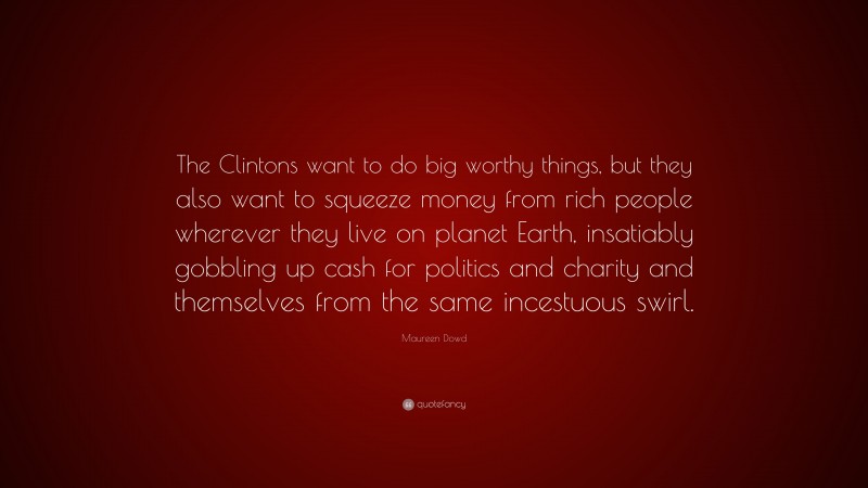 Maureen Dowd Quote: “The Clintons want to do big worthy things, but they also want to squeeze money from rich people wherever they live on planet Earth, insatiably gobbling up cash for politics and charity and themselves from the same incestuous swirl.”