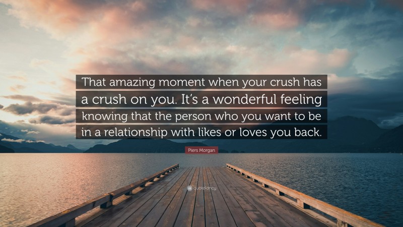 Piers Morgan Quote: “That amazing moment when your crush has a crush on you. It’s a wonderful feeling knowing that the person who you want to be in a relationship with likes or loves you back.”