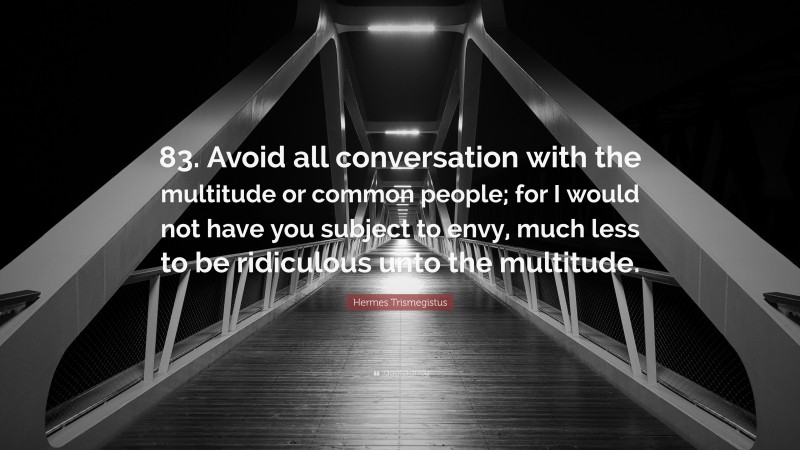 Hermes Trismegistus Quote: “83. Avoid all conversation with the multitude or common people; for I would not have you subject to envy, much less to be ridiculous unto the multitude.”