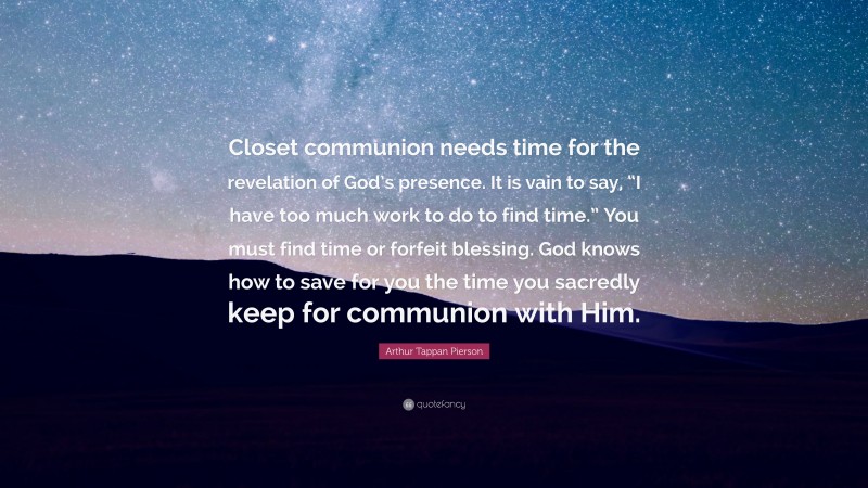 Arthur Tappan Pierson Quote: “Closet communion needs time for the revelation of God’s presence. It is vain to say, “I have too much work to do to find time.” You must find time or forfeit blessing. God knows how to save for you the time you sacredly keep for communion with Him.”