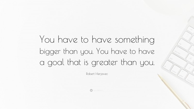 Robert Herjavec Quote: “You have to have something bigger than you. You have to have a goal that is greater than you.”