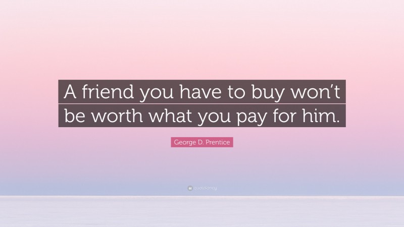 George D. Prentice Quote: “A friend you have to buy won’t be worth what you pay for him.”