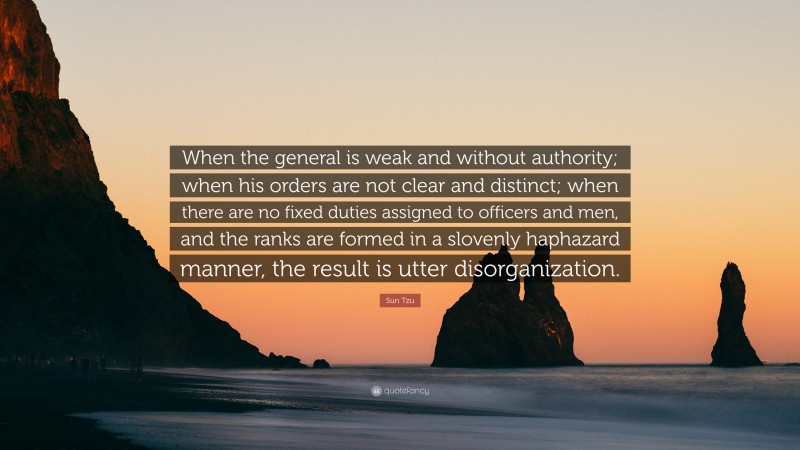 Sun Tzu Quote: “When the general is weak and without authority; when his orders are not clear and distinct; when there are no fixed duties assigned to officers and men, and the ranks are formed in a slovenly haphazard manner, the result is utter disorganization.”