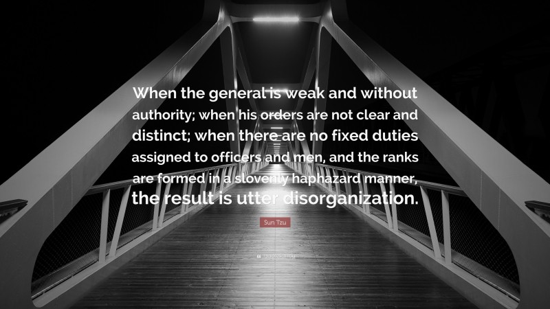 Sun Tzu Quote: “When the general is weak and without authority; when his orders are not clear and distinct; when there are no fixed duties assigned to officers and men, and the ranks are formed in a slovenly haphazard manner, the result is utter disorganization.”