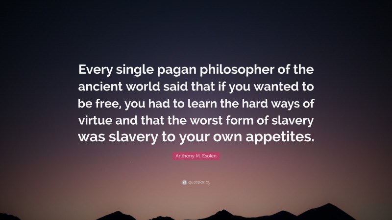 Anthony M. Esolen Quote: “Every single pagan philosopher of the ancient world said that if you wanted to be free, you had to learn the hard ways of virtue and that the worst form of slavery was slavery to your own appetites.”
