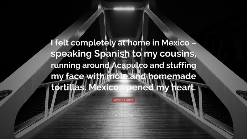 Aimee Garcia Quote: “I felt completely at home in Mexico – speaking Spanish to my cousins, running around Acapulco and stuffing my face with mole and homemade tortillas. Mexico opened my heart.”