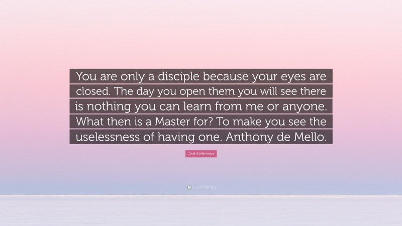 Jed McKenna Quote: “You are only a disciple because your eyes are closed. The day you open them you will see there is nothing you can learn from me or anyone. What then is a Master for? To make you see the uselessness of having one. Anthony de Mello.”