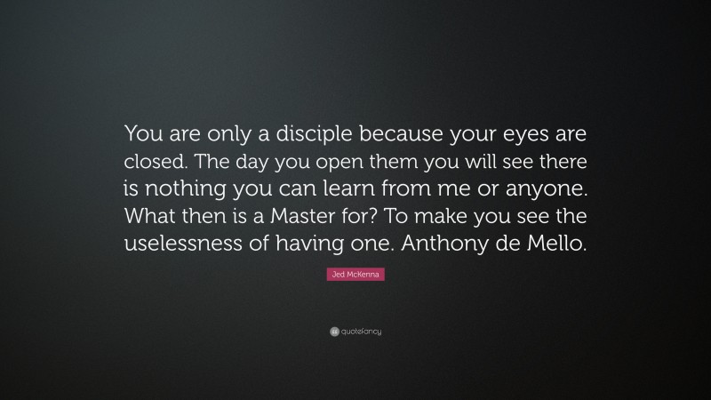 Jed McKenna Quote: “You are only a disciple because your eyes are closed. The day you open them you will see there is nothing you can learn from me or anyone. What then is a Master for? To make you see the uselessness of having one. Anthony de Mello.”