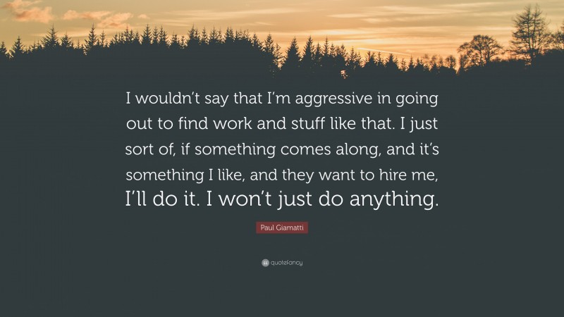 Paul Giamatti Quote: “I wouldn’t say that I’m aggressive in going out to find work and stuff like that. I just sort of, if something comes along, and it’s something I like, and they want to hire me, I’ll do it. I won’t just do anything.”