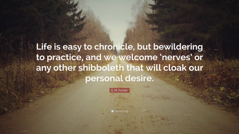 E. M. Forster Quote: “Life is easy to chronicle, but bewildering to practice, and we welcome ‘nerves’ or any other shibboleth that will cloak our personal desire.”