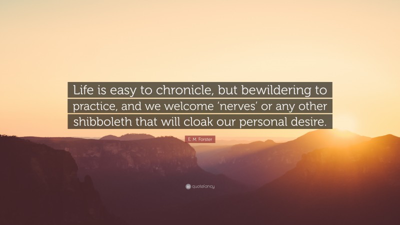 E. M. Forster Quote: “Life is easy to chronicle, but bewildering to practice, and we welcome ‘nerves’ or any other shibboleth that will cloak our personal desire.”