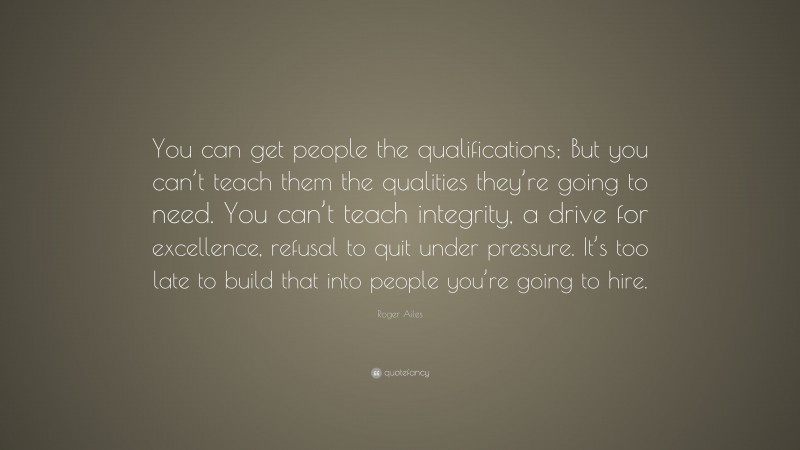 Roger Ailes Quote: “You can get people the qualifications; But you can’t teach them the qualities they’re going to need. You can’t teach integrity, a drive for excellence, refusal to quit under pressure. It’s too late to build that into people you’re going to hire.”
