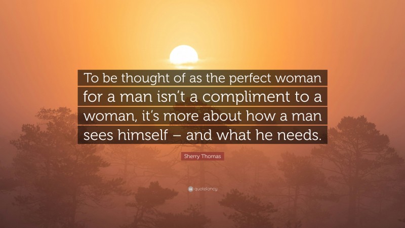 Sherry Thomas Quote: “To be thought of as the perfect woman for a man isn’t a compliment to a woman, it’s more about how a man sees himself – and what he needs.”