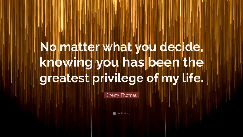 Sherry Thomas Quote: “No matter what you decide, knowing you has been the greatest privilege of my life.”