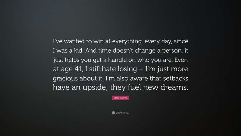 Dara Torres Quote: “I’ve wanted to win at everything, every day, since I was a kid. And time doesn’t change a person, it just helps you get a handle on who you are. Even at age 41, I still hate losing – I’m just more gracious about it. I’m also aware that setbacks have an upside; they fuel new dreams.”