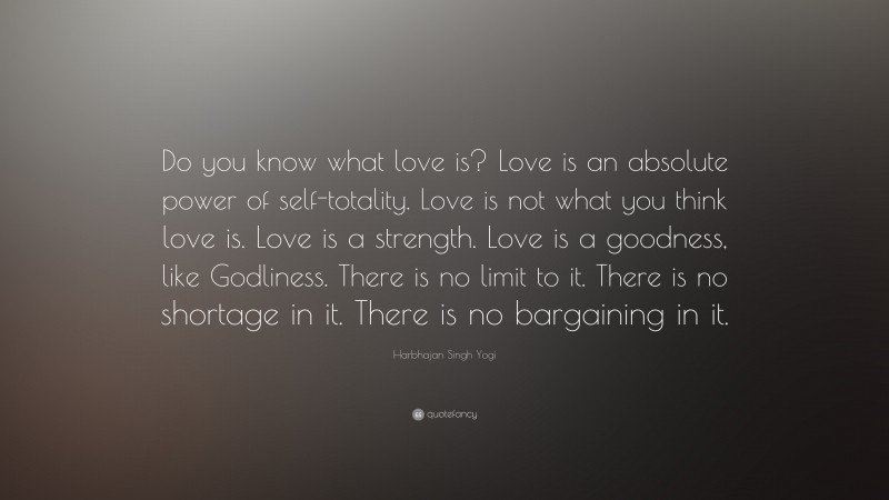 Harbhajan Singh Yogi Quote: “Do you know what love is? Love is an absolute power of self-totality. Love is not what you think love is. Love is a strength. Love is a goodness, like Godliness. There is no limit to it. There is no shortage in it. There is no bargaining in it.”