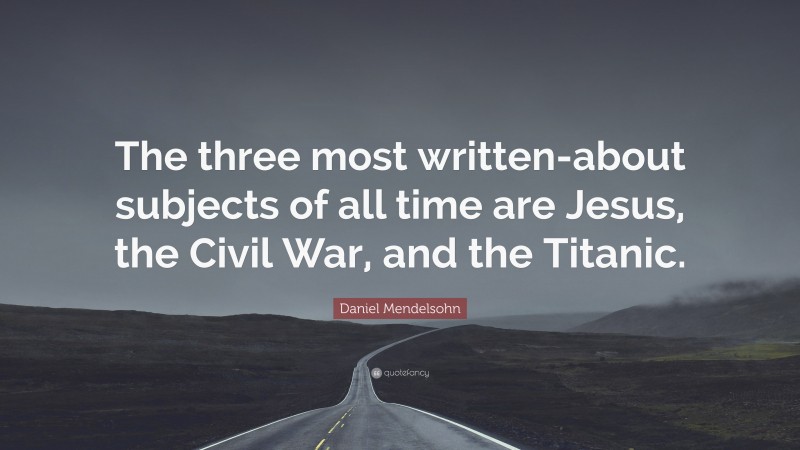 Daniel Mendelsohn Quote: “The three most written-about subjects of all time are Jesus, the Civil War, and the Titanic.”