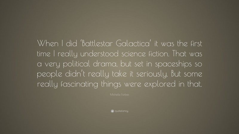 Michelle Forbes Quote: “When I did ‘Battlestar Galactica’ it was the first time I really understood science fiction. That was a very political drama, but set in spaceships so people didn’t really take it seriously. But some really fascinating things were explored in that.”