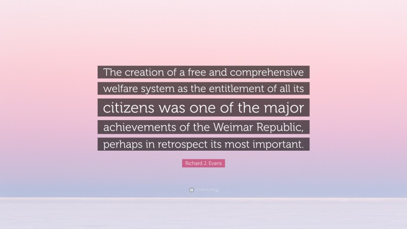 Richard J. Evans Quote: “The creation of a free and comprehensive welfare system as the entitlement of all its citizens was one of the major achievements of the Weimar Republic, perhaps in retrospect its most important.”