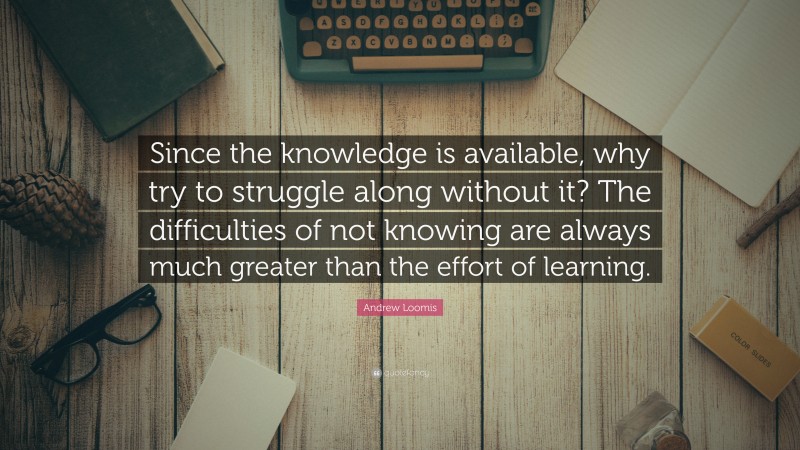 Andrew Loomis Quote: “Since the knowledge is available, why try to struggle along without it? The difficulties of not knowing are always much greater than the effort of learning.”