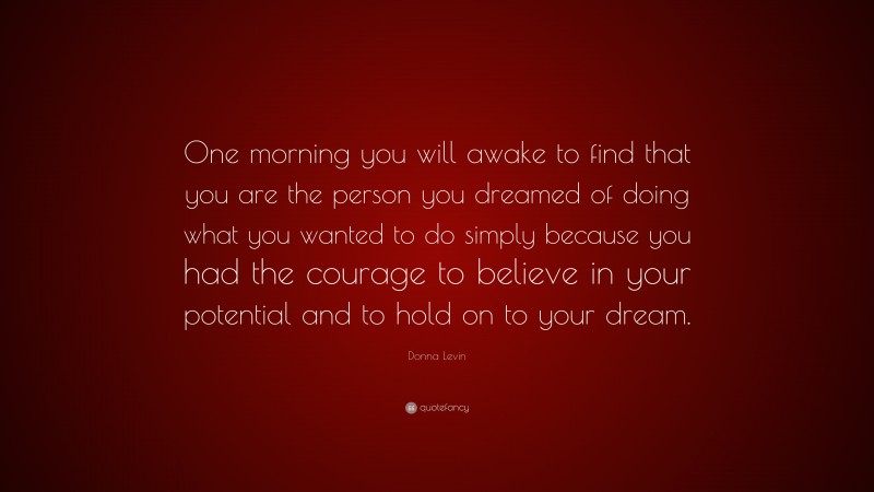 Donna Levin Quote: “One morning you will awake to find that you are the person you dreamed of doing what you wanted to do simply because you had the courage to believe in your potential and to hold on to your dream.”