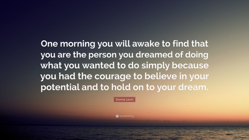 Donna Levin Quote: “One morning you will awake to find that you are the person you dreamed of doing what you wanted to do simply because you had the courage to believe in your potential and to hold on to your dream.”