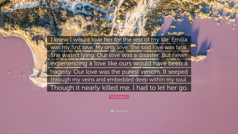 Callie Anderson Quote: “I knew I would love her for the rest of my life. Emilia was my first love. My only love. She said love was fatal. She wasn’t lying. Our love was a disaster. But never experiencing a love like ours would have been a tragedy. Our love was the purest venom. It seeped through my veins and embedded deep within my soul. Though it nearly killed me, I had to let her go.”