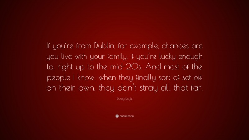 Roddy Doyle Quote: “If you’re from Dublin, for example, chances are you live with your family, if you’re lucky enough to, right up to the mid-20s. And most of the people I know, when they finally sort of set off on their own, they don’t stray all that far.”