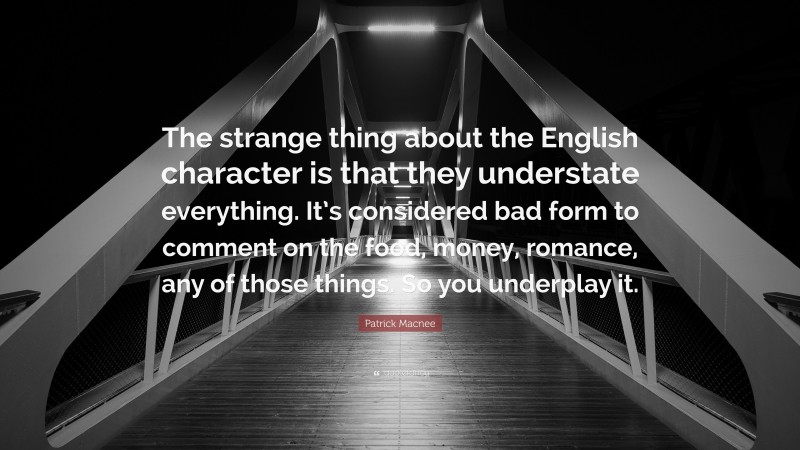 Patrick Macnee Quote: “The strange thing about the English character is that they understate everything. It’s considered bad form to comment on the food, money, romance, any of those things. So you underplay it.”