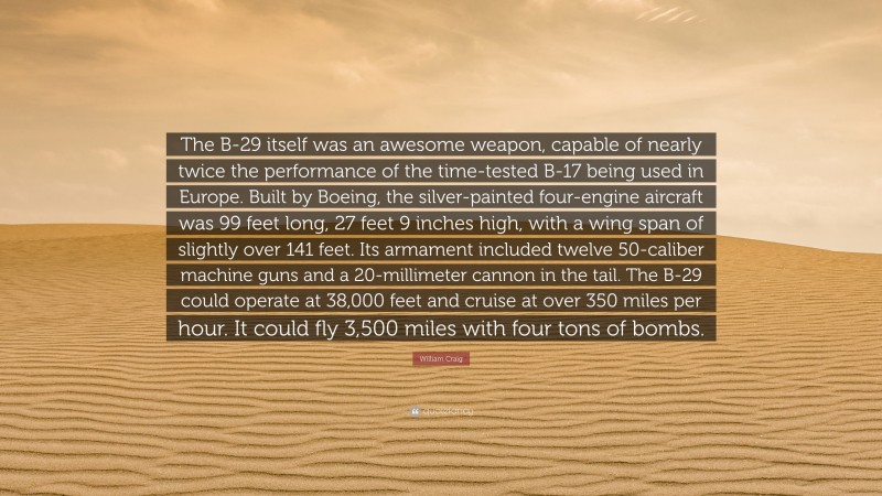 William Craig Quote: “The B-29 itself was an awesome weapon, capable of nearly twice the performance of the time-tested B-17 being used in Europe. Built by Boeing, the silver-painted four-engine aircraft was 99 feet long, 27 feet 9 inches high, with a wing span of slightly over 141 feet. Its armament included twelve 50-caliber machine guns and a 20-millimeter cannon in the tail. The B-29 could operate at 38,000 feet and cruise at over 350 miles per hour. It could fly 3,500 miles with four tons of bombs.”