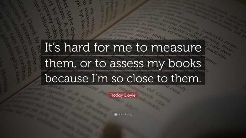 Roddy Doyle Quote: “It’s hard for me to measure them, or to assess my books because I’m so close to them.”