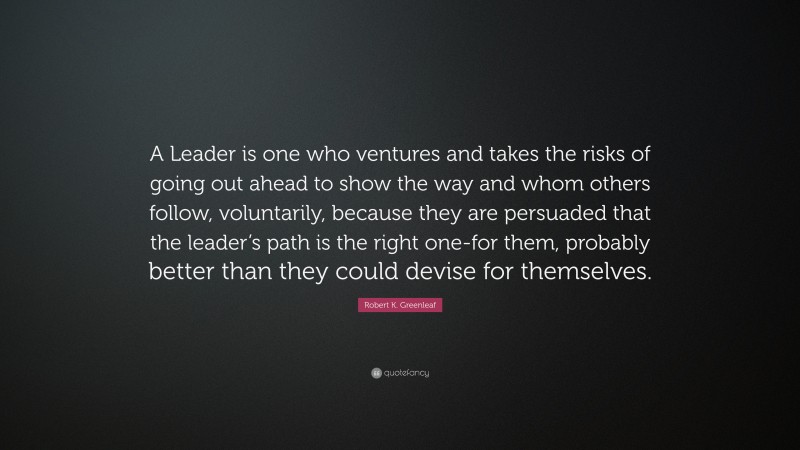 Robert K. Greenleaf Quote: “A Leader is one who ventures and takes the risks of going out ahead to show the way and whom others follow, voluntarily, because they are persuaded that the leader’s path is the right one-for them, probably better than they could devise for themselves.”