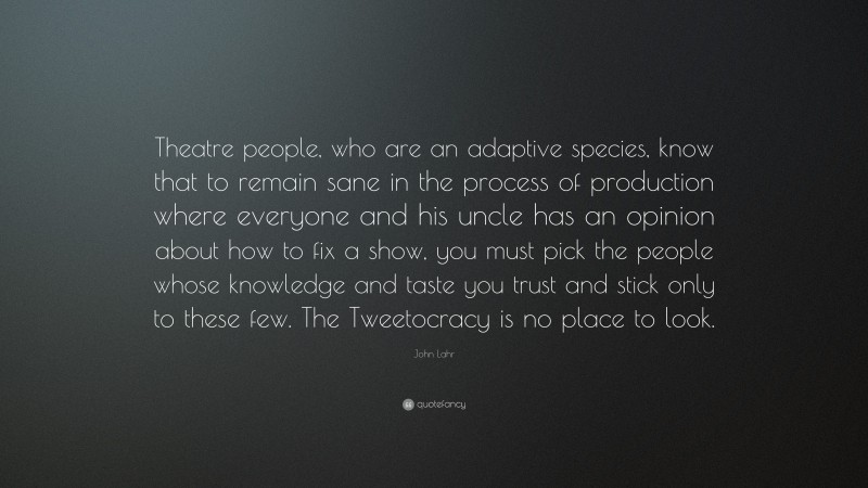 John Lahr Quote: “Theatre people, who are an adaptive species, know that to remain sane in the process of production where everyone and his uncle has an opinion about how to fix a show, you must pick the people whose knowledge and taste you trust and stick only to these few. The Tweetocracy is no place to look.”
