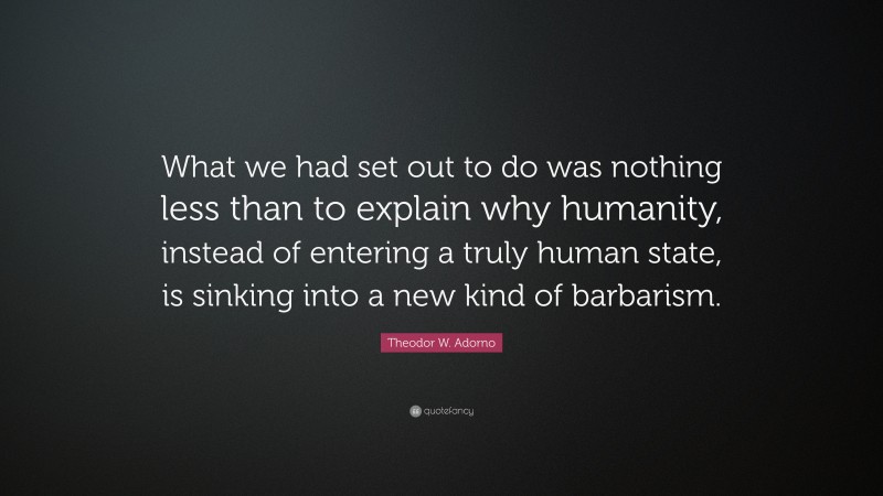 Theodor W. Adorno Quote: “What we had set out to do was nothing less than to explain why humanity, instead of entering a truly human state, is sinking into a new kind of barbarism.”