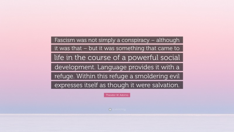 Theodor W. Adorno Quote: “Fascism was not simply a conspiracy – although it was that – but it was something that came to life in the course of a powerful social development. Language provides it with a refuge. Within this refuge a smoldering evil expresses itself as though it were salvation.”