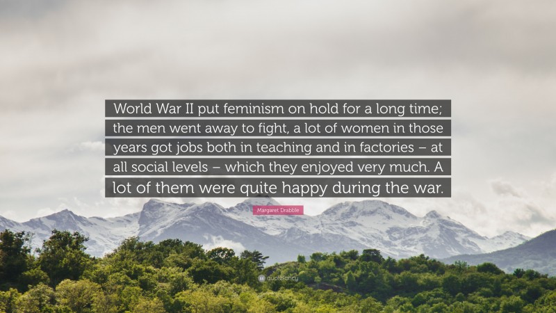 Margaret Drabble Quote: “World War II put feminism on hold for a long time; the men went away to fight, a lot of women in those years got jobs both in teaching and in factories – at all social levels – which they enjoyed very much. A lot of them were quite happy during the war.”