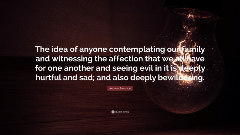 Andrew Solomon Quote: “The idea of anyone contemplating our family and witnessing the affection that we all have for one another and seeing evil in it is deeply hurtful and sad; and also deeply bewildering.”