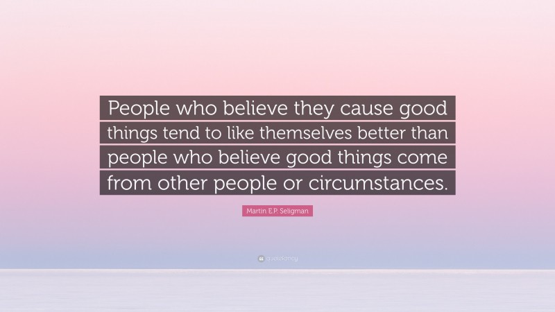 Martin E.P. Seligman Quote: “People who believe they cause good things tend to like themselves better than people who believe good things come from other people or circumstances.”