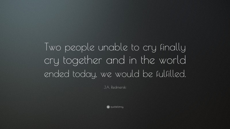 J.A. Redmerski Quote: “Two people unable to cry finally cry together and in the world ended today, we would be fulfilled.”