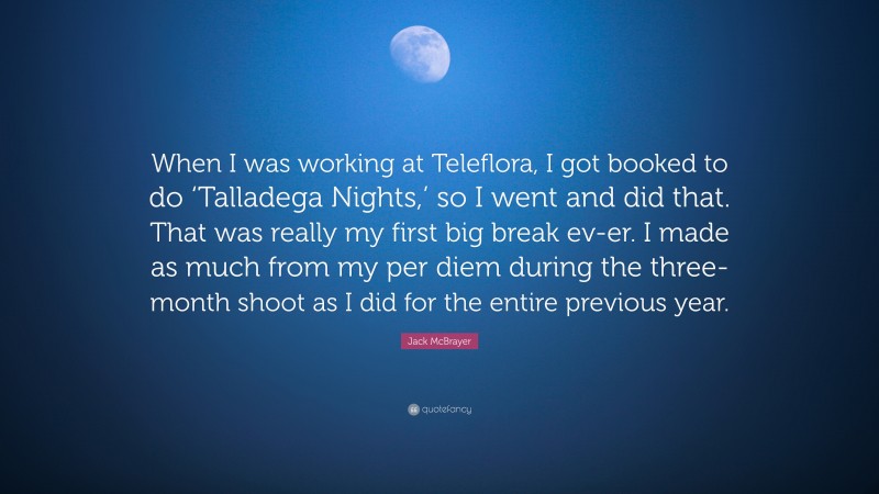 Jack McBrayer Quote: “When I was working at Teleflora, I got booked to do ‘Talladega Nights,’ so I went and did that. That was really my first big break ev-er. I made as much from my per diem during the three-month shoot as I did for the entire previous year.”