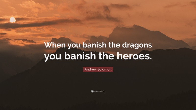 Andrew Solomon Quote: “When you banish the dragons you banish the heroes.”