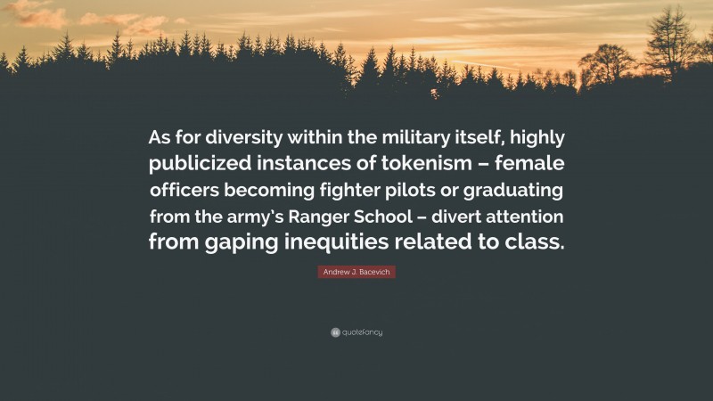 Andrew J. Bacevich Quote: “As for diversity within the military itself, highly publicized instances of tokenism – female officers becoming fighter pilots or graduating from the army’s Ranger School – divert attention from gaping inequities related to class.”