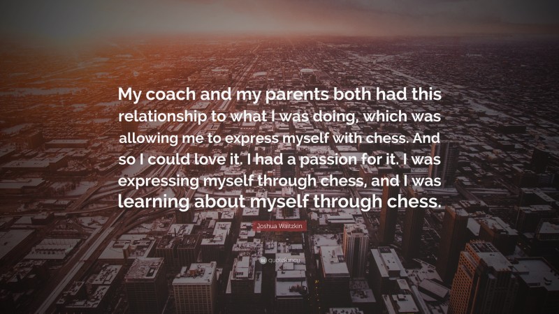 Joshua Waitzkin Quote: “My coach and my parents both had this relationship to what I was doing, which was allowing me to express myself with chess. And so I could love it. I had a passion for it. I was expressing myself through chess, and I was learning about myself through chess.”